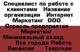 Специалист по работе с клиентами › Название организации ­ Интернет-Маркетинг, ООО › Отрасль предприятия ­ Маркетинг › Минимальный оклад ­ 35 000 - Все города Работа » Вакансии   . Тверская обл.,Конаково г.